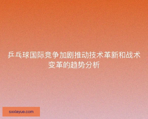乒乓球国际竞争加剧推动技术革新和战术变革的趋势分析