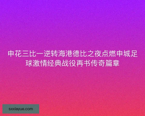 申花三比一逆转海港德比之夜点燃申城足球激情经典战役再书传奇篇章