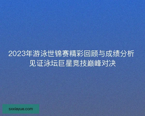 2023年游泳世锦赛精彩回顾与成绩分析 见证泳坛巨星竞技巅峰对决