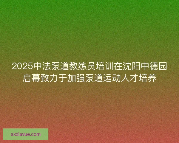2025中法泵道教练员培训在沈阳中德园启幕致力于加强泵道运动人才培养 2025中法泵道教练员培训在沈阳中德园启幕致力于加强泵道运动人才培养