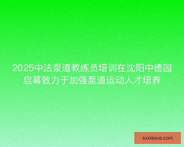 2025中法泵道教练员培训在沈阳中德园启幕致力于加强泵道运动人才培养 2025中法泵道教练员培训在沈阳中德园启幕致力于加强泵道运动人才培养