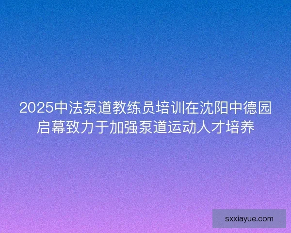 2025中法泵道教练员培训在沈阳中德园启幕致力于加强泵道运动人才培养