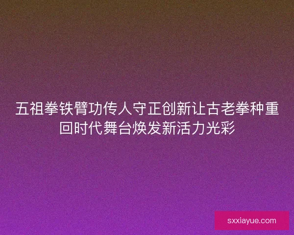 五祖拳铁臂功传人守正创新让古老拳种重回时代舞台焕发新活力光彩