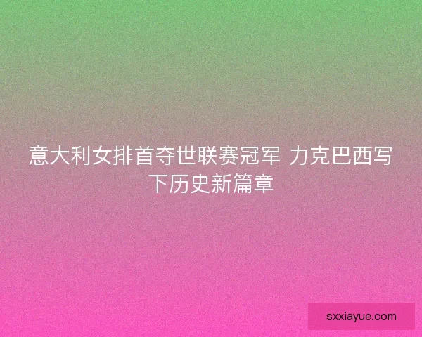 意大利女排首夺世联赛冠军 力克巴西写下历史新篇章
