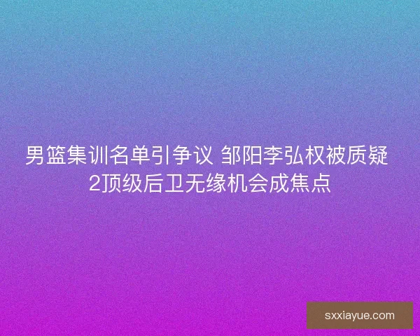 男篮集训名单引争议 邹阳李弘权被质疑 2顶级后卫无缘机会成焦点