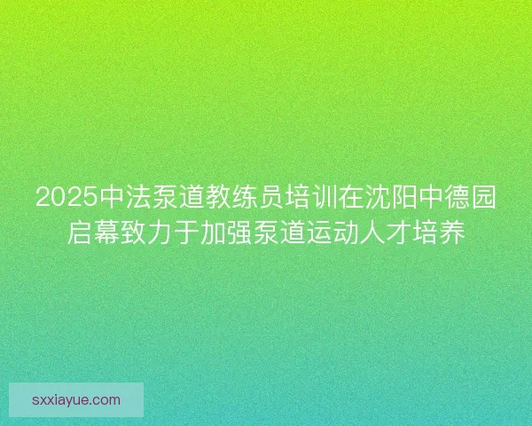 2025中法泵道教练员培训在沈阳中德园启幕致力于加强泵道运动人才培养
